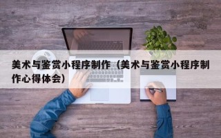 扶余美术与鉴赏小程序制作（美术与鉴赏小程序制作心得体会）