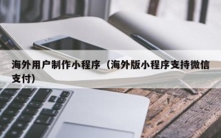 扶余海外用户制作小程序（海外版小程序支持微信支付）