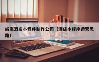 扶余威海酒店小程序制作公司（酒店小程序运营思路）